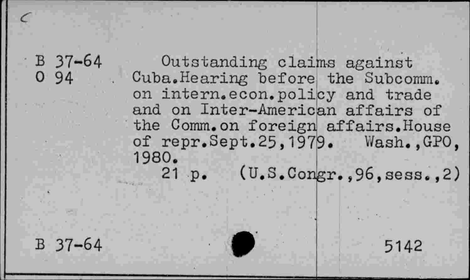 ﻿B 37-64 0 94
Outstanding claims against Cuba.Hearing before the Subcomm, on intern.econ.policy and trade and on Inter-American affairs of the Comm.on foreign affairs.House of repr.Sept.25,1979. Wash.,GPO, 1980.
21 p. (U.S.Congr.,96,sess.,2) !
■
B 37-64
5142